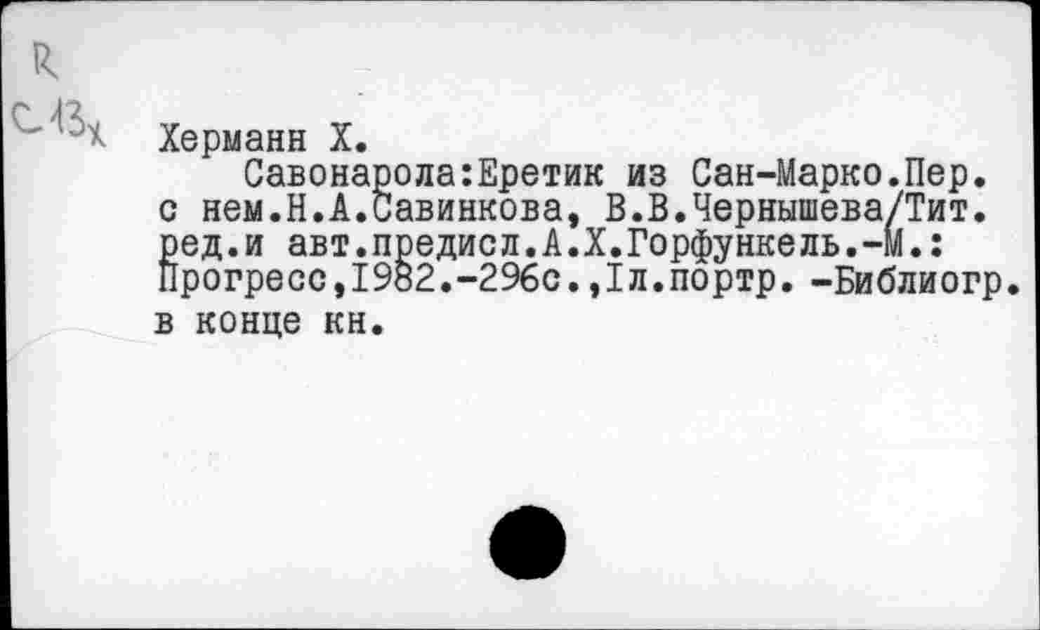 ﻿Херманн X.
Савонарола:Еретик из Сан-Марко.Пер. с нем.Н.А.Савинкова, В.В.Чернышева/Тит. ред.и авт.предисл.А.X.Горфункель.-м.: Прогресс,1982.-296с.,1л.портр. -Библиогр. в конце кн.